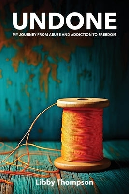 Undone: My journey from abuse and addiction to freedom by Thompson, Libby