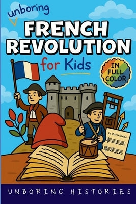 Unboring French Revolution for Kids: Funny, Interesting, Concise Guide to a Time of Napoleonic Era, Liberty, and Guillotines You Won't Believe Are Tru by Unboring Histories