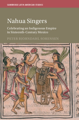 Nahua Singers: Celebrating an Indigenous Empire in Sixteenth-Century Mexico by Sorensen, Peter Bjorndahl