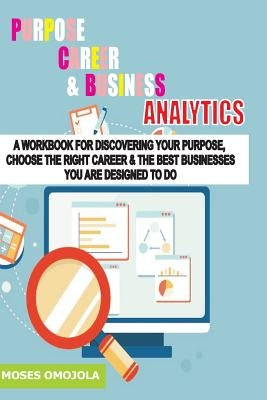Purpose, Career And Business Analytics: A Workbook For Discovering Your Purpose, Choose The Right Career & The Best Businesses You Are Designed To Do by Omojola, Moses