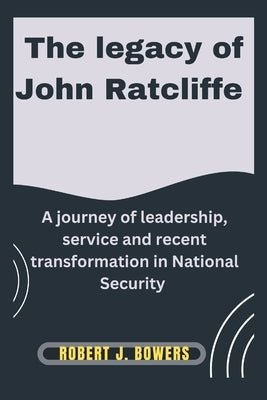 The legacy of John Ratcliffe: A Journey of Leadership, Service, and Recent Transformations in National Security by Bowers, Robert J.
