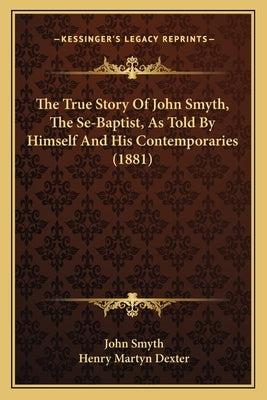 The True Story Of John Smyth, The Se-Baptist, As Told By Himself And His Contemporaries (1881) by Smyth, John