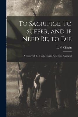 To Sacrifice, to Suffer, and If Need Be, to Die: a History of the Thirty-fourth New York Regiment by Chapin, L. N. (Louis N. ).