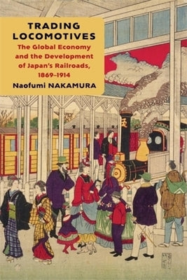 Trading Locomotives: The Global Economy and the Development of Japan's Railroads, 1869-1914 by Nakamura, Naofumi