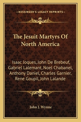 The Jesuit Martyrs Of North America: Isaac Joques, John De Brebeuf, Gabriel Lalemant, Noel Chabanel, Anthony Daniel, Charles Garnier, Rene Goupil, Joh by Wynne, John J.