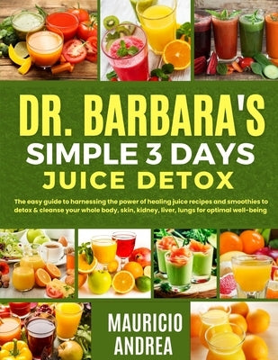 Dr. Barbara's Simple 3 Days Juice Detox: The easy guide to harnessing the power of healing juice and smoothies to detox and cleanse your whole body, s by Andrea, Mauricio