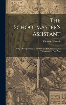 The Schoolmaster's Assistant: Being a Compendium of Arithmetic, Both Practical and Theoretical, in Five Parts by Dilworth, Thomas