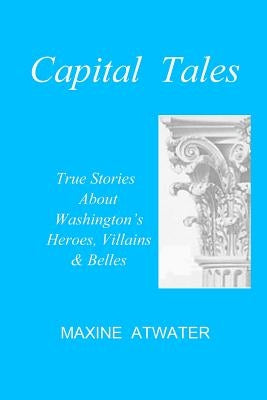 Capital Tales: True Stories About Washington's Heroes, Villains & Belles by Atwater, Maxine