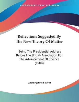 Reflections Suggested By The New Theory Of Matter: Being The Presidential Address Before The British Association For The Advancement Of Science (1904) by Balfour, Arthur James