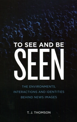 To See and Be Seen: The Environments, Interactions and Identities Behind News Images by Thomson, T. J.