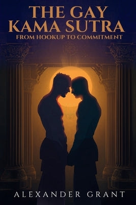 The Gay Kama Sutra: From Hookup to Committment by Grant, Alexander