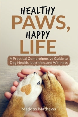 Healthy Paws, Happy Life: A Practical Comprehensive Guide to Dog Health, Nutrition and Wellness by Mathews, Maddox