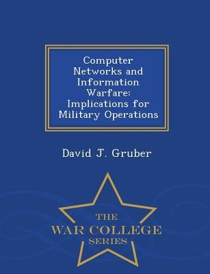 Computer Networks and Information Warfare: Implications for Military Operations - War College Series by Gruber, David J.