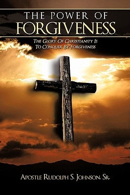 The Power of Forgiveness: The Glory Of Christianity Is To Conquer By Forgiveness by Apostle Rudolph S. Johnson, Sr.