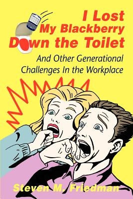 I Lost My Blackberry Down the Toilet: And Other Generational Challenges In the Workplace by Friedman, Steven M.
