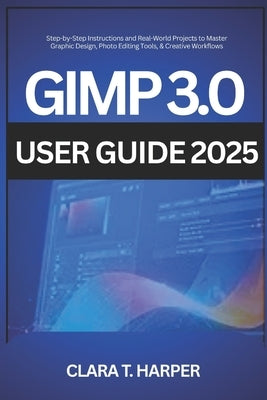 GIMP 3.0 User Guide 2025: Step-by-Step Instructions and Real-World Projects to Master Graphic Design, Photo Editing Tools, & Creative Workflows by Harper, Clara T.