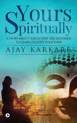 Yours Spiritually: A Story about Souls That Are Destined to Learn Lessons Together by Ajay Karkare