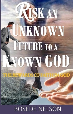 Risk an Unknown Future to a Known God: The Rewards of Faith in God by Nelson, Bosede O.