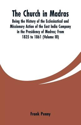 The Church in Madras: Being the History of the Ecclesiastical and Missionary Action of the East India Company in the Presidency of Madras: F by Penny, Frank