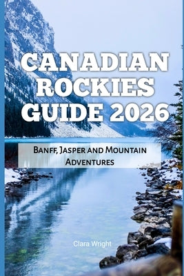 Canadian Rockies Guide 2026: Banff, Jasper and Mountain Adventures by Wright, Clara