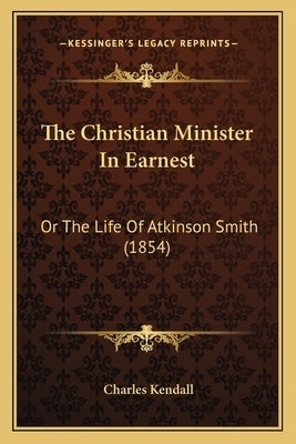 The Christian Minister In Earnest: Or The Life Of Atkinson Smith (1854) by Kendall, Charles