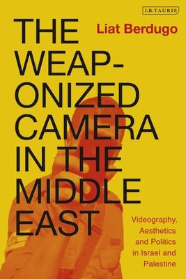 The Weaponized Camera in the Middle East: Videography, Aesthetics, and Politics in Israel and Palestine by Berdugo, Liat
