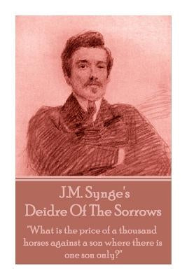 J.M. Synge - Deidre Of The Sorrows: "What is the price of a thousand horses against a son where there is one son only?" by Synge, J. M.