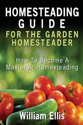 Homesteading Guide For The Garden Homesteader: How To Become A Master At Homesteading by Ellis, William