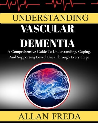 Understanding Vascular Dementia: A Comprehensive Guide To Understanding, Coping, And Supporting Loved Ones Through Every Stage by Freda, Allan