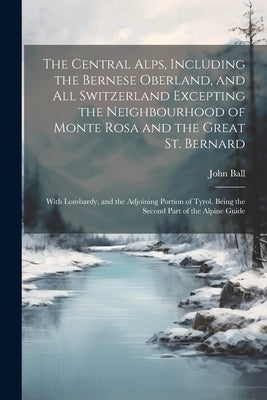 The Central Alps, Including the Bernese Oberland, and All Switzerland Excepting the Neighbourhood of Monte Rosa and the Great St. Bernard: With Lombar by Ball, John