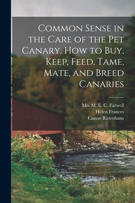 Common Sense in the Care of the Pet Canary. How to Buy, Keep, Feed, Tame, Mate, and Breed Canaries by Farwell, M. E. C.