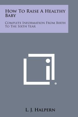How to Raise a Healthy Baby: Complete Information from Birth to the Sixth Year by Halpern, L. J.