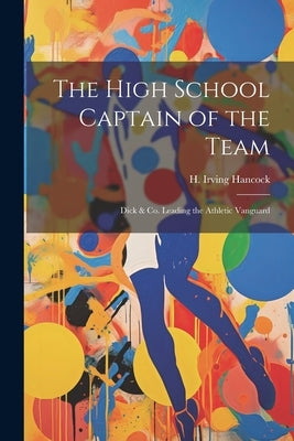 The High School Captain of the Team: Dick & Co. Leading the Athletic Vanguard by Hancock, H. Irving