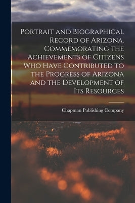 Portrait and Biographical Record of Arizona. Commemorating the Achievements of Citizens Who Have Contributed to the Progress of Arizona and the Develo by Chapman Publishing Company