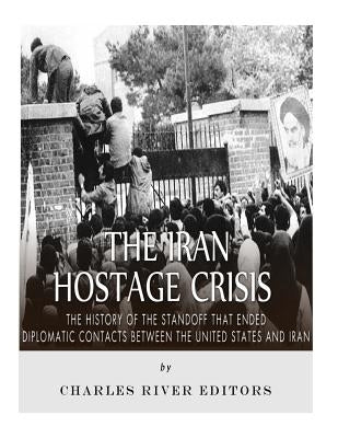 The Iran Hostage Crisis: The History of the Standoff that Ended Diplomatic Contacts Between the United States and Iran by Charles River