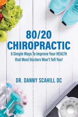 80/20 Chiropractic: 6 Simple Ways To Improve Your HEALTH that Most Doctors Won't Tell You! by Scahill, Danny Scahill