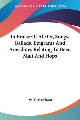 In Praise Of Ale Or, Songs, Ballads, Epigrams And Anecdotes Relating To Beer, Malt And Hops by Marchant, W. T.
