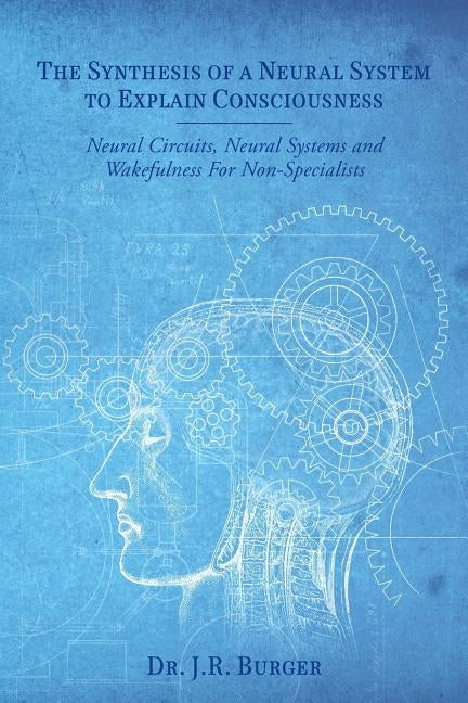 The Synthesis of a Neural System to Explain Consciousness: Neural Circuits, Neural Systems and Wakefulness for Non-Specialists by Burger, J. R.