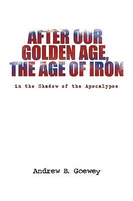 After Our Golden Age, the Age of Iron by Goewey, Andrew B.
