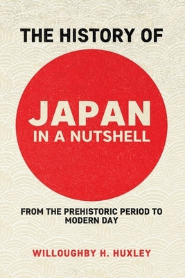 The History of Japan in a Nutshell: From the Prehistoric Period to Modern Day by Huxley, Willowby H.