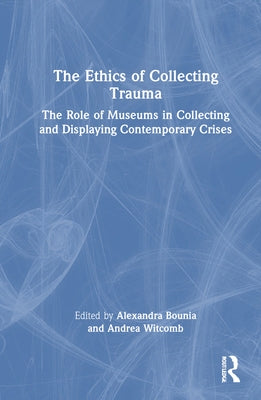 The Ethics of Collecting Trauma: The Role of Museums in Collecting and Displaying Contemporary Crises by Bounia, Alexandra