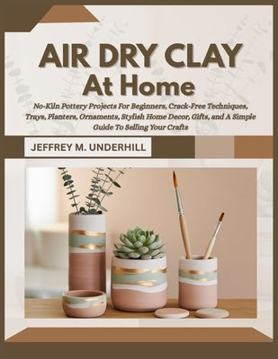 Air Dry Clay at Home: No-Kiln Pottery Projects For Beginners, Crack-Free Techniques, Trays, Planters, Ornaments, Stylish Home Decor, Gifts, and A Simp by M. Underhill, Jeffrey