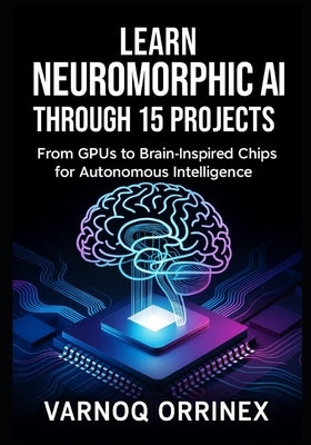 Learn Neuromorphic AI Through 15 Projects: From GPUs to Brain-Inspired Chips for Autonomous Intelligence by Varnoq, Orrinex