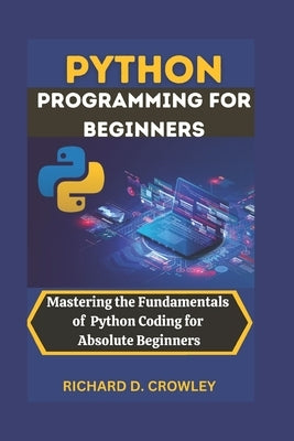 Python Programming for Beginners: Mastering the Fundamentals of Python Coding for Absolute Beginners by D. Crowley, Richard