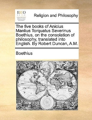 The five books of Anicius Manlius Torquatus Severinus Boethius, on the consolation of philosophy, translated into English. By Robert Duncan, A.M. by Boethius