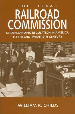 The Texas Railroad Commission: Understanding Regulation in America to the Mid-Twentieth Century by Childs, William R.