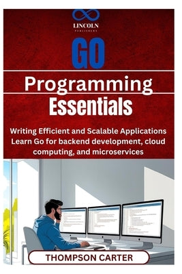 Go Programming Essentials: Writing Efficient and Scalable Applications Learn Go for backend development, cloud computing, and microservices by Carter, Thompson