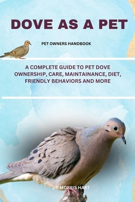 Dove as a Pet: A Complete Guide to Pet Dove Ownership, Care, Maintainance, Diet, Friendly Behaviors and More by Hart, Morris