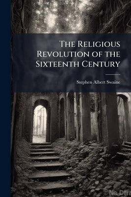 The Religious Revolution of the Sixteenth Century by Swaine, Stephen Albert