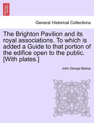 The Brighton Pavilion and Its Royal Associations. to Which Is Added a Guide to That Portion of the Edifice Open to the Public. [with Plates.]vol.I by Bishop, John George